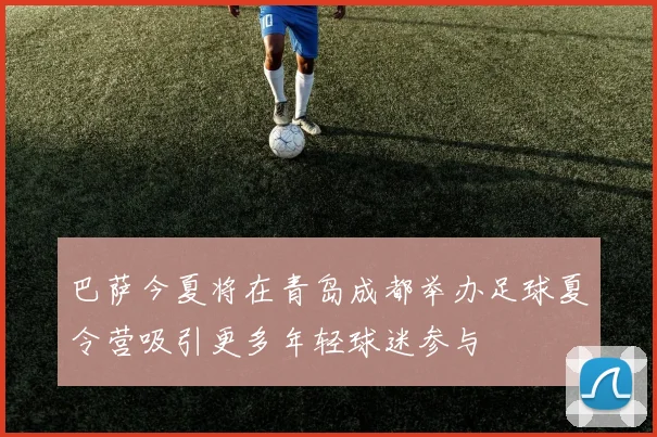 巴萨今夏将在青岛成都举办足球夏令营吸引更多年轻球迷参与