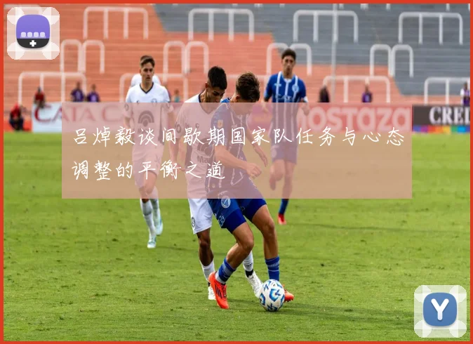 吕焯毅谈间歇期国家队任务与心态调整的平衡之道