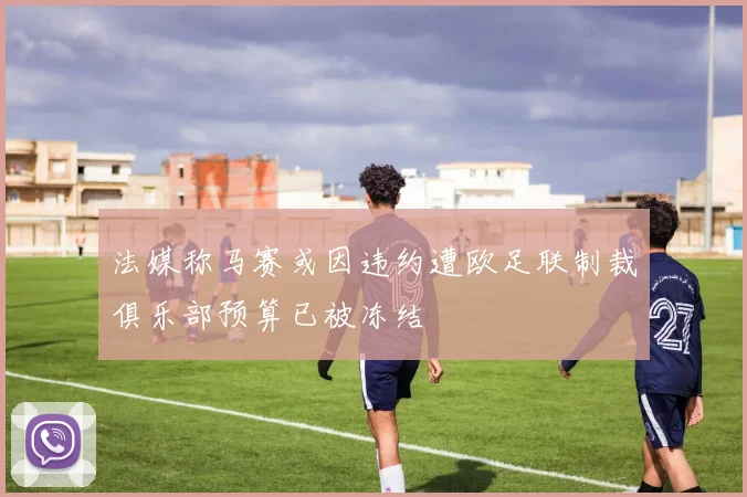 法媒称马赛或因违约遭欧足联制裁俱乐部预算已被冻结
