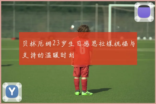 贝林厄姆23岁生日感恩社媒祝福与支持的温暖时刻