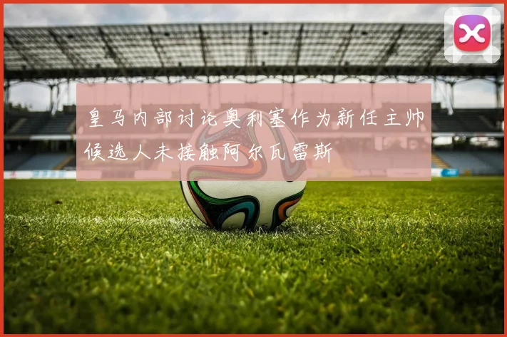 皇马内部讨论奥利塞作为新任主帅候选人未接触阿尔瓦雷斯