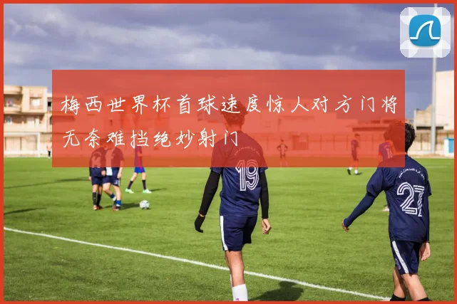 梅西世界杯首球速度惊人对方门将无奈难挡绝妙射门