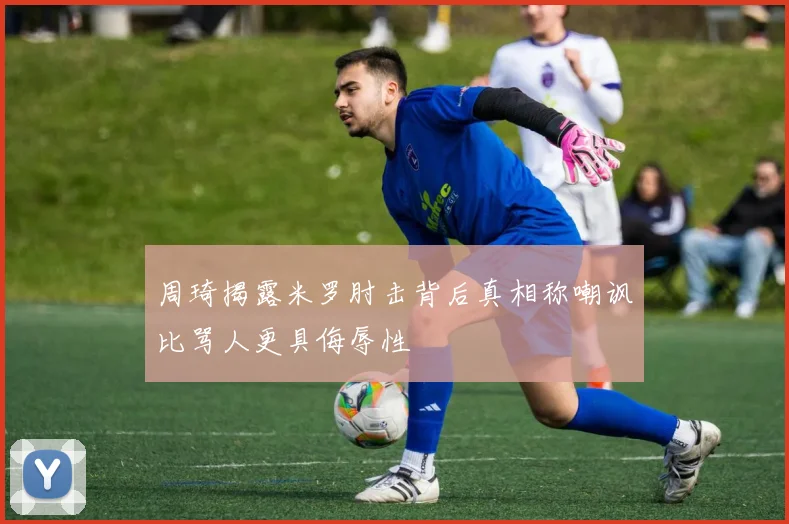 周琦揭露米罗肘击背后真相称嘲讽比骂人更具侮辱性