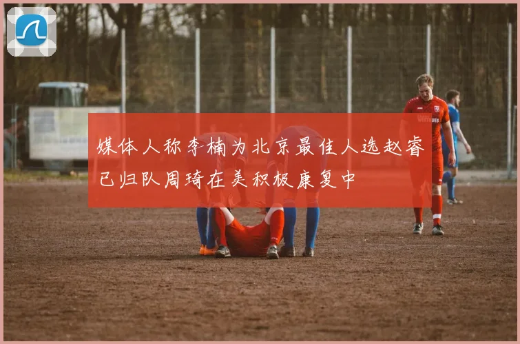 媒体人称李楠为北京最佳人选赵睿已归队周琦在美积极康复中