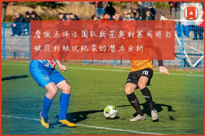 詹俊点评法国队新星奥利塞或将打破贝利助攻纪录的潜力分析