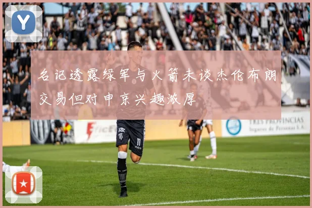 名记透露绿军与火箭未谈杰伦布朗交易但对申京兴趣浓厚