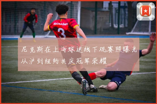 尼克斯在上海球迷线下观赛照曝光从沪到纽约共庆冠军荣耀