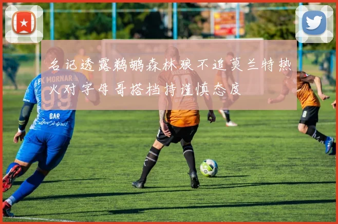 名记透露鹈鹕森林狼不追莫兰特热火对字母哥搭档持谨慎态度