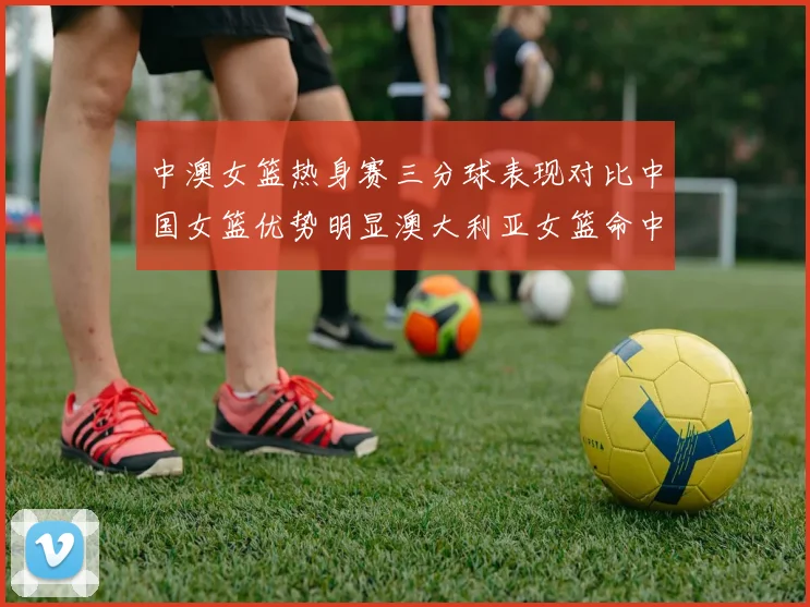 中澳女篮热身赛三分球表现对比中国女篮优势明显澳大利亚女篮命中率低下