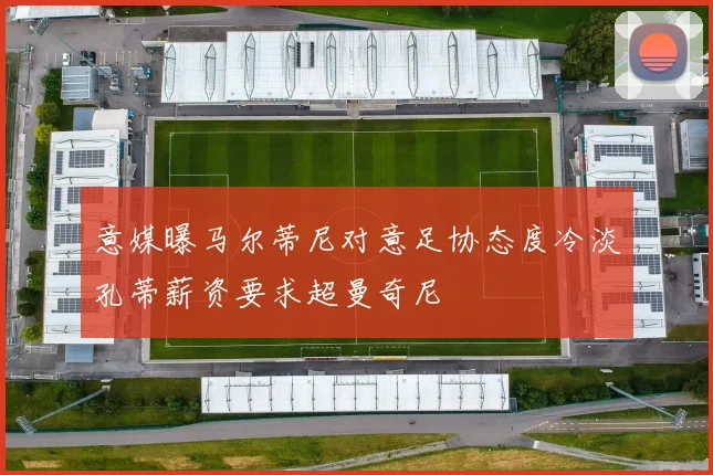意媒曝马尔蒂尼对意足协态度冷淡孔蒂薪资要求超曼奇尼