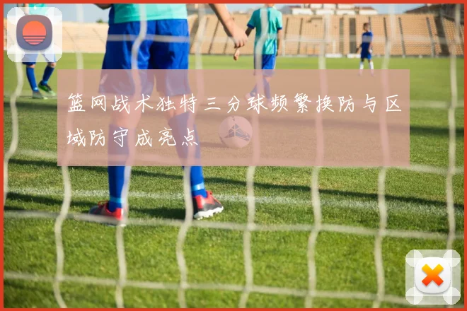 篮网战术独特三分球频繁换防与区域防守成亮点