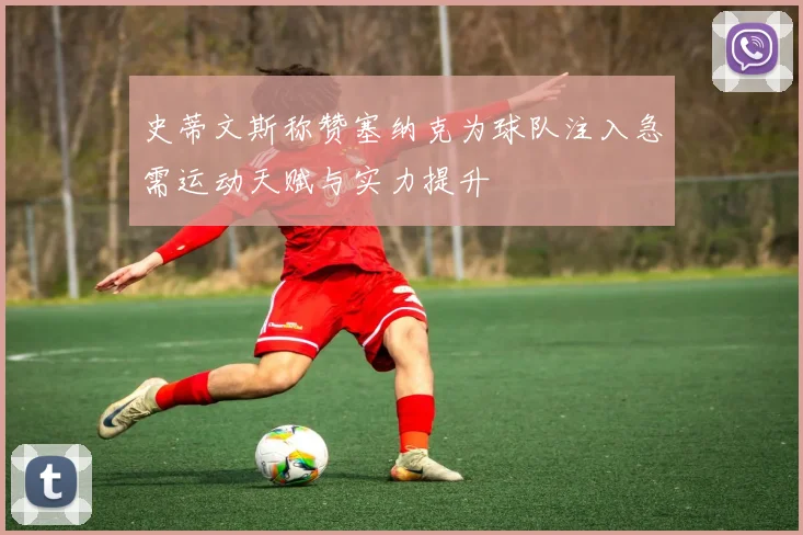 史蒂文斯称赞塞纳克为球队注入急需运动天赋与实力提升